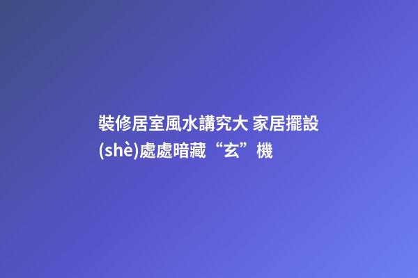 裝修居室風水講究大 家居擺設(shè)處處暗藏“玄”機